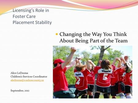 Licensing’s Role in Foster Care Placement Stability Alice LeDesma Children’s Services Coordinator September, 2012 Changing the.