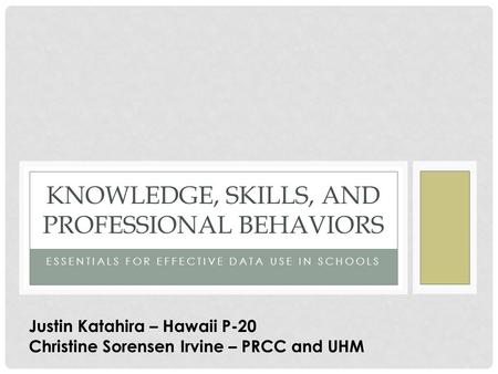 ESSENTIALS FOR EFFECTIVE DATA USE IN SCHOOLS KNOWLEDGE, SKILLS, AND PROFESSIONAL BEHAVIORS Justin Katahira – Hawaii P-20 Christine Sorensen Irvine – PRCC.