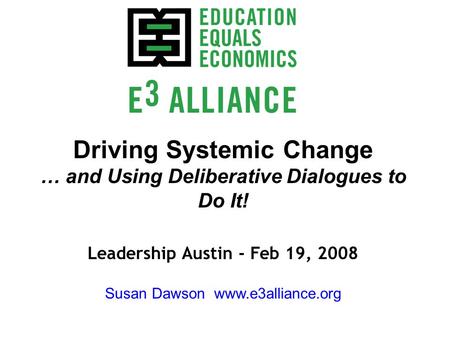 Driving Systemic Change … and Using Deliberative Dialogues to Do It! Leadership Austin - Feb 19, 2008 Susan Dawson www.e3alliance.org.