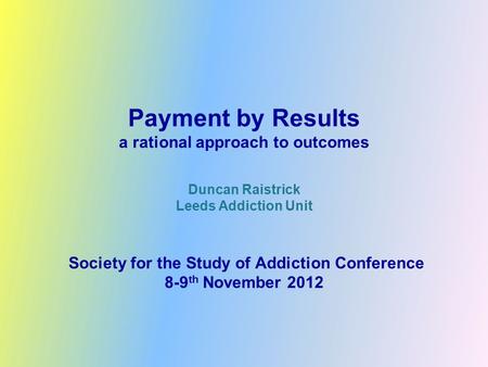 Payment by Results a rational approach to outcomes Duncan Raistrick Leeds Addiction Unit Society for the Study of Addiction Conference 8-9 th November.