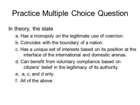 Practice Multiple Choice Question In theory, the state a. Has a monopoly on the legitimate use of coercion. b. Coincides with the boundary of a nation.