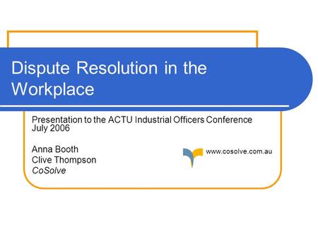 Dispute Resolution in the Workplace Presentation to the ACTU Industrial Officers Conference July 2006 Anna Booth Clive Thompson CoSolve www.cosolve.com.au.