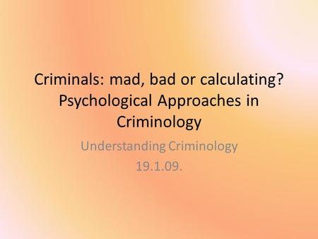 Criminals: mad, bad or calculating? Psychological Approaches in Criminology Understanding Criminology 19.1.09.