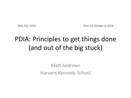 MLD 102: 2014Class 10, October 6, 2014 PDIA: Principles to get things done (and out of the big stuck) Matt Andrews Harvard Kennedy School.