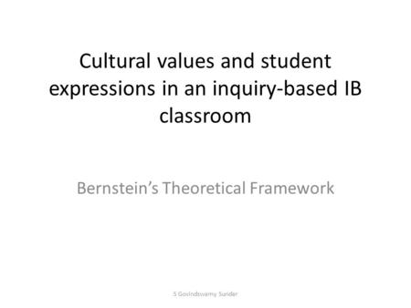 Cultural values and student expressions in an inquiry-based IB classroom Bernstein’s Theoretical Framework S Govindswamy Sunder.