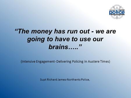 “The money has run out - we are going to have to use our brains…..” (Intensive Engagement- Delivering Policing in Austere Times) Supt Richard James-Northants.