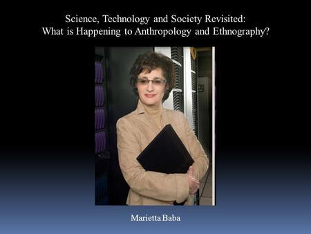 Science, Technology and Society Revisited: What is Happening to Anthropology and Ethnography? Marietta Baba.