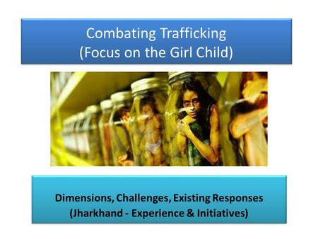 Combating Trafficking (Focus on the Girl Child) Dimensions, Challenges, Existing Responses (Jharkhand - Experience & Initiatives) Dimensions, Challenges,