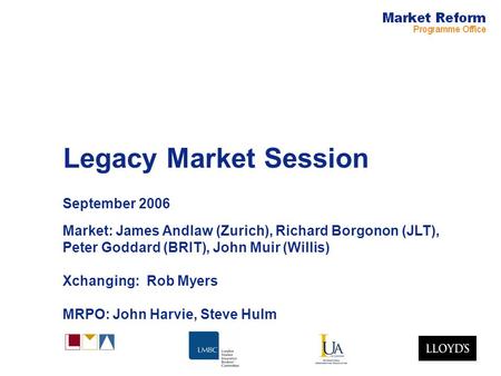 Legacy Market Session September 2006 Market: James Andlaw (Zurich), Richard Borgonon (JLT), Peter Goddard (BRIT), John Muir (Willis) Xchanging: Rob Myers.