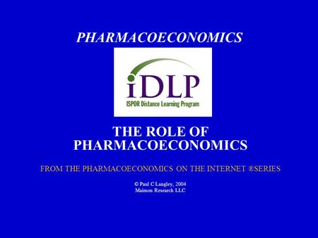 PHARMACOECONOMICS THE ROLE OF PHARMACOECONOMICS FROM THE PHARMACOECONOMICS ON THE INTERNET ®SERIES © Paul C Langley, 2004 Maimon Research LLC.