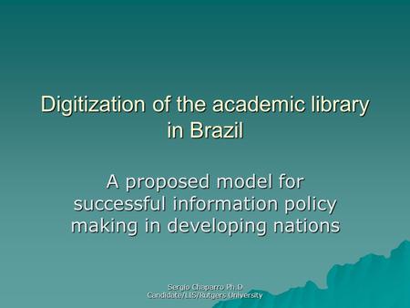 Sergio Chaparro Ph.D Candidate/LIS/Rutgers University Digitization of the academic library in Brazil A proposed model for successful information policy.