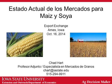 Extension and Outreach/Department of Economics Estado Actual de los Mercados para Maiz y Soya Export Exchange Ames, Iowa Oct. 16, 2014 Chad Hart Profesor.