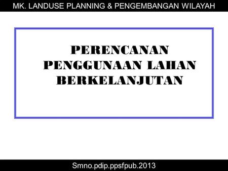 PERENCANAN PENGGUNAAN LAHAN BERKELANJUTAN MK. LANDUSE PLANNING & PENGEMBANGAN WILAYAH Smno.pdip.ppsfpub.2013.