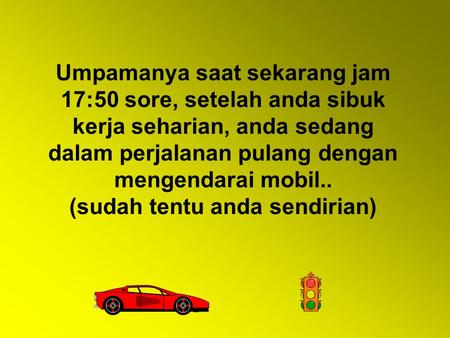 Umpamanya saat sekarang jam 17:50 sore, setelah anda sibuk kerja seharian, anda sedang dalam perjalanan pulang dengan mengendarai mobil.. (sudah tentu.