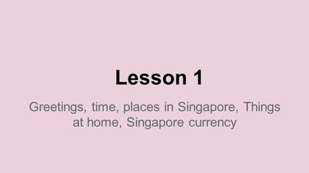 Lesson 1 Greetings, time, places in Singapore, Things at home, Singapore currency.