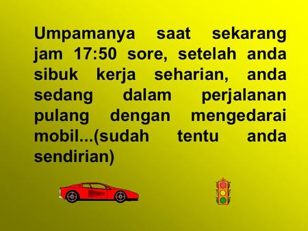 Umpamanya saat sekarang jam 17:50 sore, setelah anda sibuk kerja seharian, anda sedang dalam perjalanan pulang dengan mengedarai mobil...(sudah tentu anda.