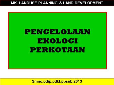 PENGELOLAAN EKOLOGI PERKOTAAN Smno.pdip.pdkl.ppsub.2013 MK. LANDUSE PLANNING & LAND DEVELOPMENT.