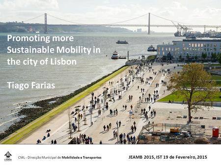 CML - Direcção Municipal de Mobilidade e Transportes JEAMB 2015, IST 19 de Fevereiro, 2015 Promoting more Sustainable Mobility in the city of Lisbon Tiago.