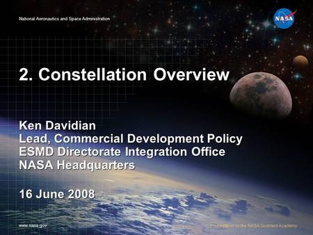 National Aeronautics and Space Administration www.nasa.gov Presentation to the NASA Goddard Academy 2. Constellation Overview Ken Davidian Lead, Commercial.