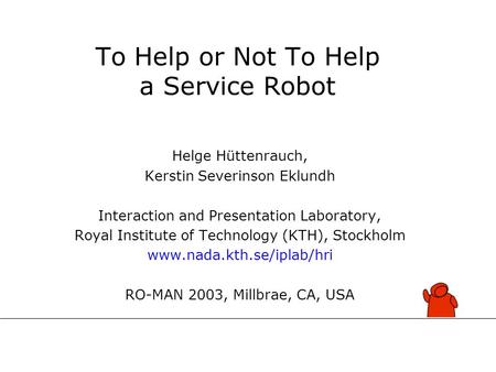 To Help or Not To Help a Service Robot Helge Hüttenrauch, Kerstin Severinson Eklundh Interaction and Presentation Laboratory, Royal Institute of Technology.