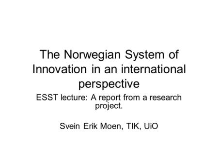 The Norwegian System of Innovation in an international perspective ESST lecture: A report from a research project. Svein Erik Moen, TIK, UiO.