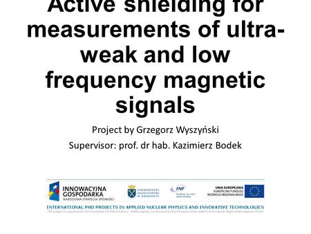 Active shielding for measurements of ultra- weak and low frequency magnetic signals Project by Grzegorz Wyszyński Supervisor: prof. dr hab. Kazimierz Bodek.