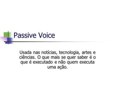 Passive Voice Usada nas notícias, tecnologia, artes e ciências. O que mais se quer saber é o que é executado e não quem executa uma ação.