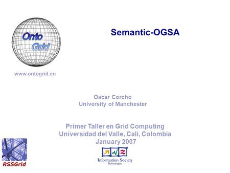 Primer Taller en Grid Computing Universidad del Valle, Cali, Colombia January 2007 Semantic-OGSA www.ontogrid.eu Oscar Corcho University of Manchester.