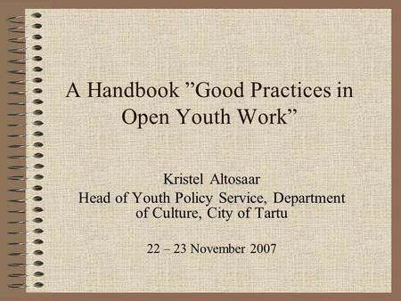 A Handbook ”Good Practices in Open Youth Work” Kristel Altosaar Head of Youth Policy Service, Department of Culture, City of Tartu 22 – 23 November 2007.