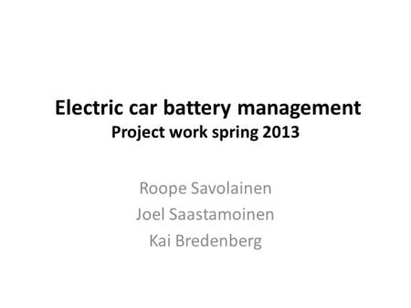 Electric car battery management Project work spring 2013 Roope Savolainen Joel Saastamoinen Kai Bredenberg.