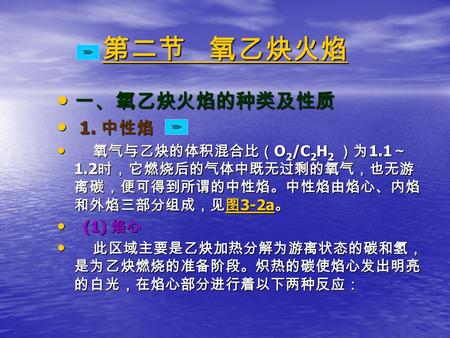 第二节 氧乙炔火焰 第二节 氧乙炔火焰 一、氧乙炔火焰的种类及性质 一、氧乙炔火焰的种类及性质 1. 中性焰 1. 中性焰 氧气与乙炔的体积混合比（ O 2 /C 2 H 2 ）为 1.1 ～ 1.2 时，它燃烧后的气体中既无过剩的氧气，也无游 离碳，便可得到所谓的中性焰。中性焰由焰心、内焰 和外焰三部分组成，见图.