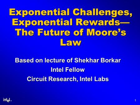 ® 1 Exponential Challenges, Exponential Rewards— The Future of Moore’s Law Based on lecture of Shekhar Borkar Intel Fellow Circuit Research, Intel Labs.