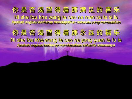 你 是 否 渴 望 得 着 那 满 足 的 喜 乐 Ni she fou khe wang te cao na man cu te si le Apakah engkau berharap mendapatkan sukacita yang memuaskan 你 是 否 渴 望 得 着 那 永 远.