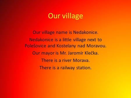 Our village name is Nedakonice. Nedakonice is a little village next to Polešovice and Kostelany nad Moravou. Our mayor is Mr. Jaromír Klečka. There is.