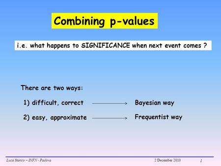 Luca Stanco – INFN - Padova2 December 2010 1 Combining p-values i.e. what happens to SIGNIFICANCE when next event comes ? There are two ways: 1) difficult,