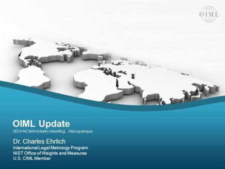 OIML Update | 2014 NCWM Interim Meeting Dr. Charles Ehrlich International Legal Metrology Program NIST Office of Weights and Measures U.S. CIML Member.