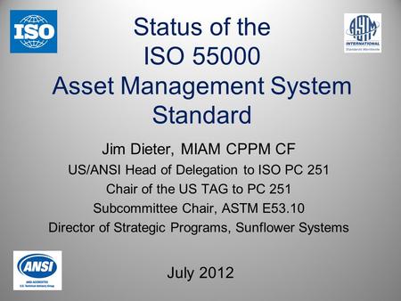 Status of the ISO 55000 Asset Management System Standard July 2012 Jim Dieter, MIAM CPPM CF US/ANSI Head of Delegation to ISO PC 251 Chair of the US TAG.