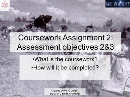 Created by Mr. C Wright, Dulwich College Shanghai Coursework Assignment 2: Assessment objectives 2&3 What is the coursework? How will it be completed?