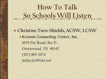 How To Talk So Schools Will Listen Christine Turo-Shields, ACSW, LCSW Kenosis Counseling Center, Inc. 1678 Fry Road, Ste D Greenwood, IN 46142 (317) 865-1674.