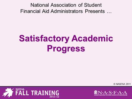 National Association of Student Financial Aid Administrators Presents … © NASFAA 2011 Satisfactory Academic Progress.