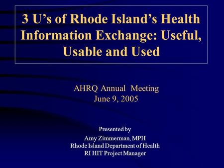 AHRQ Annual Meeting June 9, 2005 3 U’s of Rhode Island’s Health Information Exchange: Useful, Usable and Used Presented by Amy Zimmerman, MPH Rhode Island.