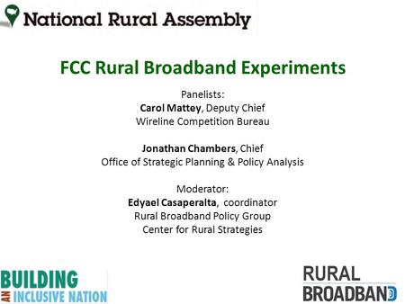 FCC Rural Broadband Experiments Panelists: Carol Mattey, Deputy Chief Wireline Competition Bureau Jonathan Chambers, Chief Office of Strategic Planning.