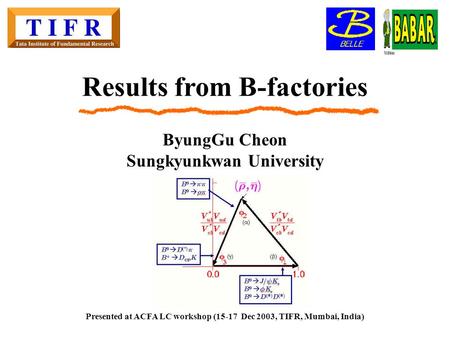 Results from B-factories ByungGu Cheon Sungkyunkwan University Presented at ACFA LC workshop (15-17 Dec 2003, TIFR, Mumbai, India)