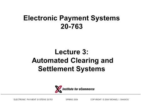 ELECTRONIC PAYMENT SYSTEMS 20-763 SPRING 2004 COPYRIGHT © 2004 MICHAEL I. SHAMOS Electronic Payment Systems 20-763 Lecture 3: Automated Clearing and Settlement.