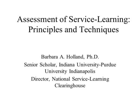 Assessment of Service-Learning: Principles and Techniques Barbara A. Holland, Ph.D. Senior Scholar, Indiana University-Purdue University Indianapolis Director,