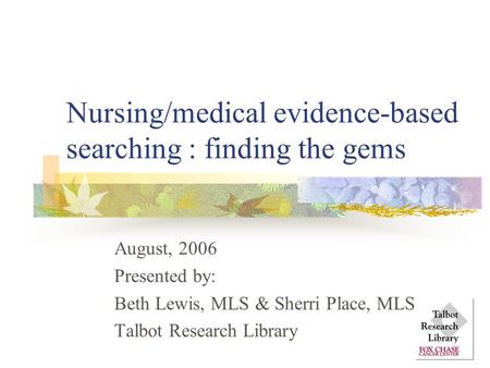 Nursing/medical evidence-based searching : finding the gems August, 2006 Presented by: Beth Lewis, MLS & Sherri Place, MLS Talbot Research Library.