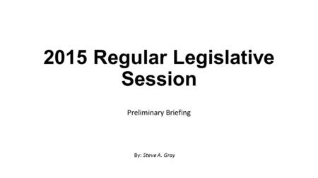 2015 Regular Legislative Session Preliminary Briefing By: Steve A. Gray.