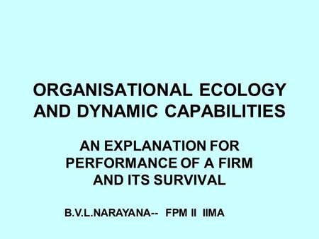 ORGANISATIONAL ECOLOGY AND DYNAMIC CAPABILITIES AN EXPLANATION FOR PERFORMANCE OF A FIRM AND ITS SURVIVAL B.V.L.NARAYANA-- FPM II IIMA.