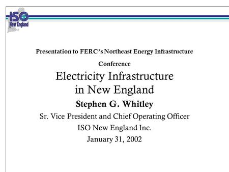 Presentation to FERC’s Northeast Energy Infrastructure Conference Electricity Infrastructure in New England Stephen G. Whitley Sr. Vice President and Chief.