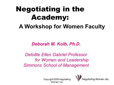 Copyright 2005 Negotiating Women, Inc. 1 Deborah M. Kolb, Ph.D. Deloitte Ellen Gabriel Professor for Women and Leadership Simmons School of Management.